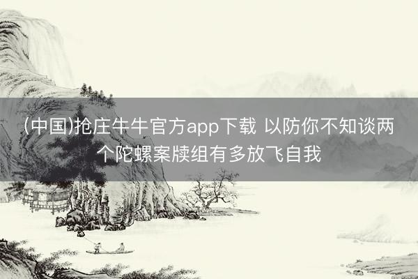 (中国)抢庄牛牛官方app下载 以防你不知谈两个陀螺案牍组有多放飞自我