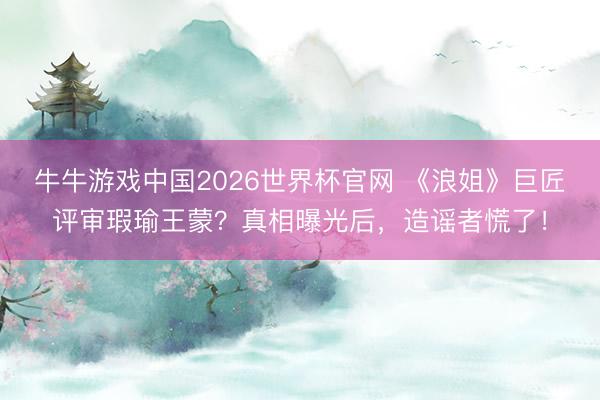 牛牛游戏中国2026世界杯官网 《浪姐》巨匠评审瑕瑜王蒙？真相曝光后，造谣者慌了！