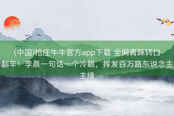 (中国)抢庄牛牛官方app下载 全网青睐转口碑翻车！李晨一句话一个冷眼，挥发百万路东说念主缘