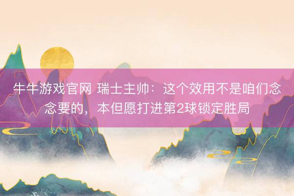 牛牛游戏官网 瑞士主帅：这个效用不是咱们念念要的，本但愿打进第2球锁定胜局