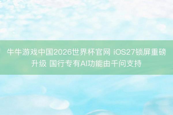 牛牛游戏中国2026世界杯官网 iOS27锁屏重磅升级 国行专有AI功能由千问支持