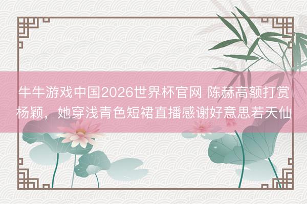 牛牛游戏中国2026世界杯官网 陈赫高额打赏杨颖，她穿浅青色短裙直播感谢好意思若天仙