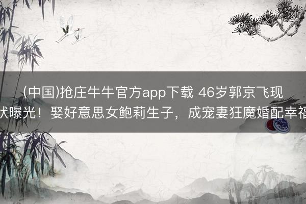 (中国)抢庄牛牛官方app下载 46岁郭京飞现状曝光！娶好意思女鲍莉生子，成宠妻狂魔婚配幸福