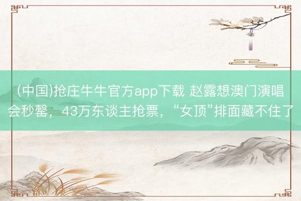 (中国)抢庄牛牛官方app下载 赵露想澳门演唱会秒罄，43万东谈主抢票，“女顶”排面藏不住了
