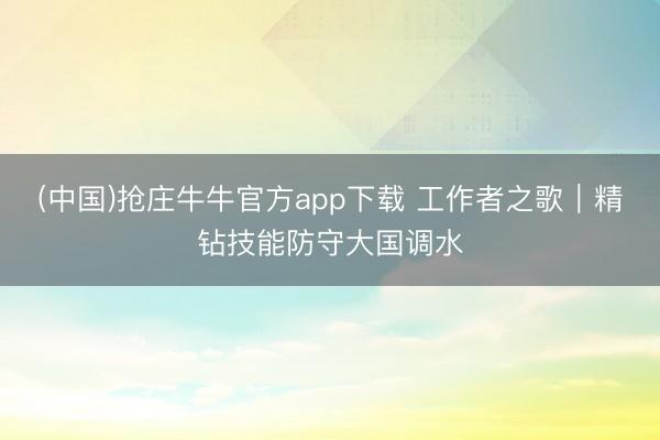 (中国)抢庄牛牛官方app下载 工作者之歌｜精钻技能防守大国调水