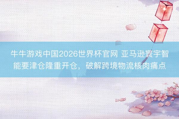 牛牛游戏中国2026世界杯官网 亚马逊寰宇智能要津仓隆重开仓，破解跨境物流核肉痛点