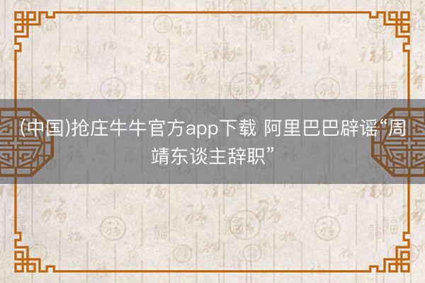 (中国)抢庄牛牛官方app下载 阿里巴巴辟谣“周靖东谈主辞职”