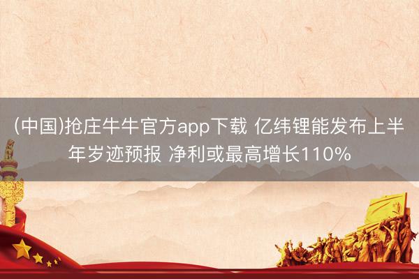 (中国)抢庄牛牛官方app下载 亿纬锂能发布上半年岁迹预报 净利或最高增长110%