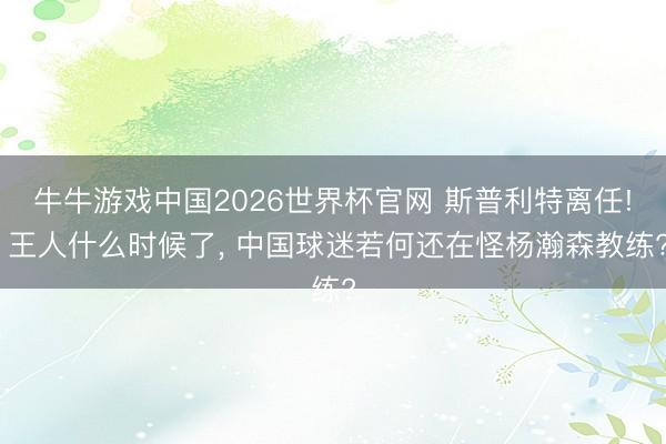 牛牛游戏中国2026世界杯官网 斯普利特离任! 王人什么时候了， 中国球迷若何还在怪杨瀚森教练?
