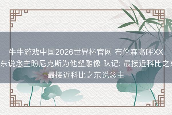 牛牛游戏中国2026世界杯官网 布伦森高呼XX文班! 多东说念主盼尼克斯为他塑雕像 队记: 最接近科比之东说念主