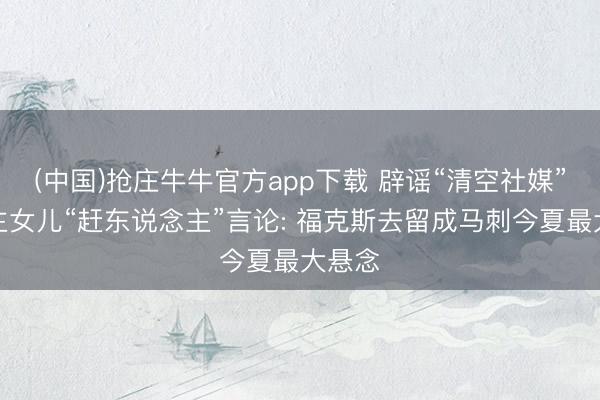 (中国)抢庄牛牛官方app下载 辟谣“清空社媒”与雇主女儿“赶东说念主”言论: 福克斯去留成马刺今夏最大悬念