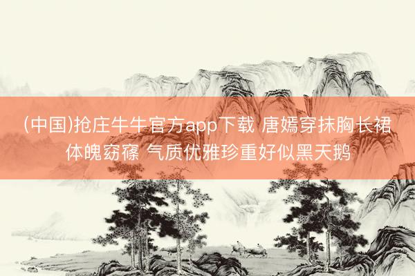 (中国)抢庄牛牛官方app下载 唐嫣穿抹胸长裙体魄窈窱 气质优雅珍重好似黑天鹅