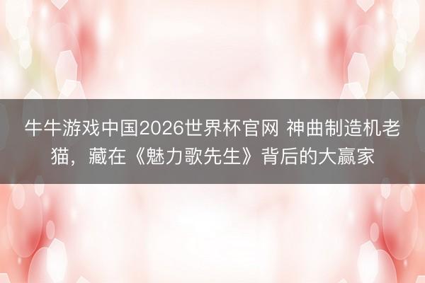 牛牛游戏中国2026世界杯官网 神曲制造机老猫，藏在《魅力歌先生》背后的大赢家