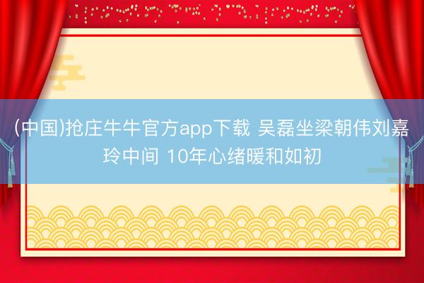 (中国)抢庄牛牛官方app下载 吴磊坐梁朝伟刘嘉玲中间 10年心绪暖和如初