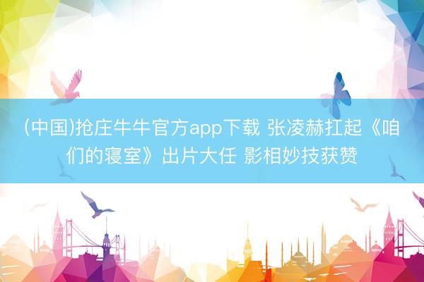 (中国)抢庄牛牛官方app下载 张凌赫扛起《咱们的寝室》出片大任 影相妙技获赞