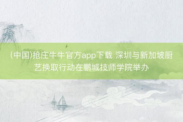 (中国)抢庄牛牛官方app下载 深圳与新加坡厨艺换取行动在鹏城技师学院举办