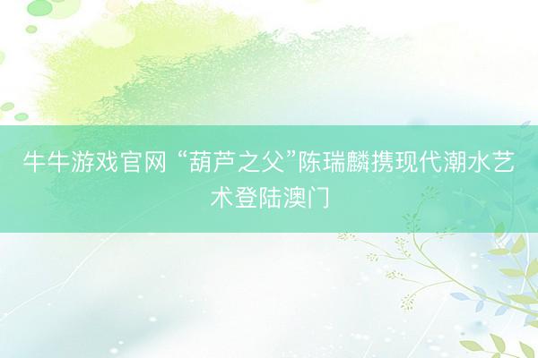 牛牛游戏官网 “葫芦之父”陈瑞麟携现代潮水艺术登陆澳门