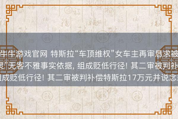 牛牛游戏官网 特斯拉“车顶维权”女车主再审恳求被驳回, 法院: “刹车失灵”无客不雅事实依据, 组成贬低行径! 其二审被判补偿特斯拉17万元并说念歉