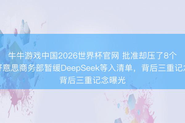 牛牛游戏中国2026世界杯官网 批准却压了8个月？好意思商务部暂缓DeepSeek等入清单，背后三重记念曝光