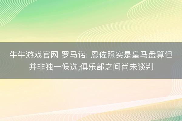 牛牛游戏官网 罗马诺: 恩佐照实是皇马盘算但并非独一候选;俱乐部之间尚未谈判