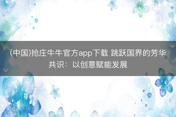 (中国)抢庄牛牛官方app下载 跳跃国界的芳华共识：以创意赋能发展