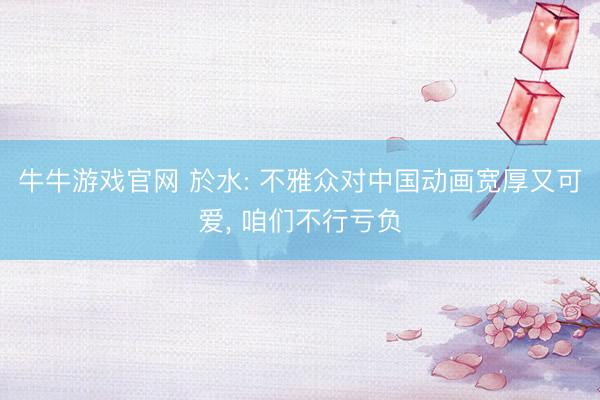 牛牛游戏官网 於水: 不雅众对中国动画宽厚又可爱， 咱们不行亏负