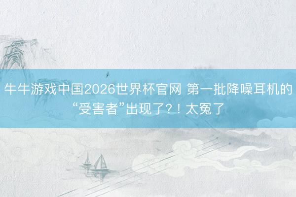 牛牛游戏中国2026世界杯官网 第一批降噪耳机的“受害者”出现了? ! 太冤了