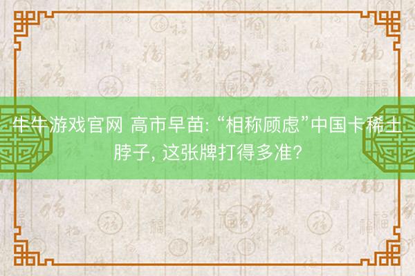 牛牛游戏官网 高市早苗: “相称顾虑”中国卡稀土脖子， 这张牌打得多准?